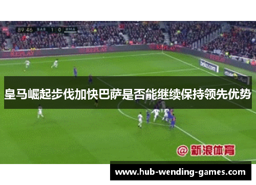 皇马崛起步伐加快巴萨是否能继续保持领先优势 皇马崛起步伐加快巴萨是否能继续保持领先优势