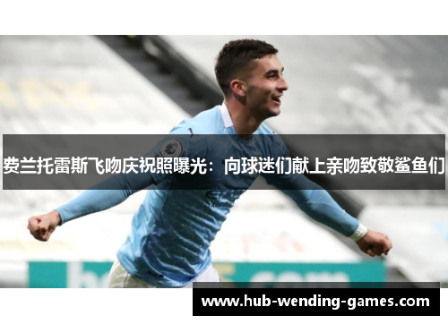 费兰托雷斯飞吻庆祝照曝光：向球迷们献上亲吻致敬鲨鱼们