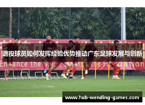 退役球员如何发挥经验优势推动广东足球发展与创新 退役球员如何发挥经验优势推动广东足球发展与创新