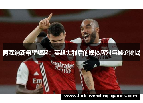 阿森纳新希望崛起:英超失利后的媒体应对与舆论挑战 阿森纳新希望崛起:英超失利后的媒体应对与舆论挑战