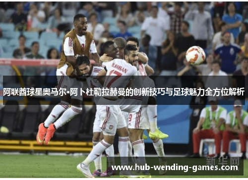 阿联酋球星奥马尔·阿卜杜勒拉赫曼的创新技巧与足球魅力全方位解析