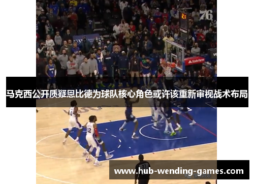 马克西公开质疑恩比德为球队核心角色或许该重新审视战术布局