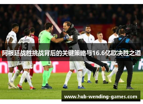 阿根廷战胜挑战背后的关键策略与16.6亿欧决胜之道 阿根廷战胜挑战背后的关键策略与16.6亿欧决胜之道