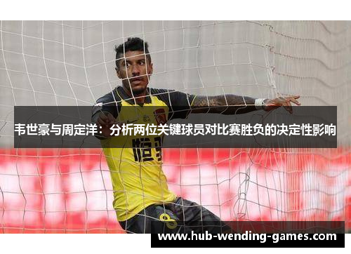 韦世豪与周定洋:分析两位关键球员对比赛胜负的决定性影响 韦世豪与周定洋:分析两位关键球员对比赛胜负的决定性影响